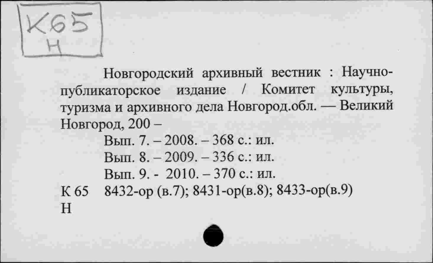 ﻿Новгородский архивный вестник : Научнопубликаторское издание / Комитет культуры, туризма и архивного дела Новгород.обл. — Великий Новгород, 200 -
Вып. 7. - 2008. - 368 с.: ил.
Вып. 8. - 2009. - 336 с.: ил.
Вып. 9. - 2010. - 370 с.: ил.
К 65 8432-ор (в.7); 8431 -ор(в.8); 8433-ор(в.9)